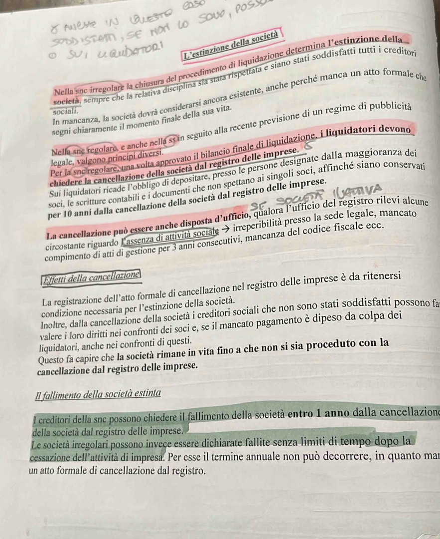 L'estinzione della società
Nella sục irregolare la chiusura del procedimento di liquidazione determina l'estinzione della
società, sempre che la relativa disciplina sĩa stata rispettata e siano stati soddisfatti tuttií creditor
In mancanza, la società dovrà considerarsi ancora esistente, anche perché manca un atto formale che
sociali.
segni chiaramente il momento finale della sua vita.
Nella sne regolaro, e anche nella ss in seguito alla recente previsione di un regime di pubblicita
Per la snc regolare, una volta approvato il bilancio finale di liquidazione, i liquidatori devond
legale, valgono principi diversi.
chiedere la cancellazione della società dal registro delle imprese.
Suí liquidatori ricade l'obbligo di depositare, presso le persone designate dalla maggioranza del
soci, le scritture contabili e i documenti che non spettano ai singoli soci, affinché siano conservat
per 10 anní dalla cancellazione della società dal registro delle imprese.
La cancellazione può essere anche disposta d'ufficio, qualora l'ufficio del registro rileví alcune
circostante riguardo Lassenza di attività sociale → irreperibilità presso la sede legale, mancato
compimento di atti di gestione per 3 anni consecutivi, mancanza del codice fiscale ecc.
Effetti della cancellazione
La registrazione dell’atto formale di cancellazione nel registro delle imprese è da ritenersi
condizione necessaria per l’estinzione della società.
Inoltre, dalla cancellazione della società i creditori sociali che non sono stati soddisfatti possono fa
valere i loro diritti nei confronti dei soci e, se il mancato pagamento è dipeso da colpa dei
liquidatori, anche nei confronti di questi.
Questo fa capire che la società rimane in vita fino a che non si sia proceduto con la
cancellazione dal registro delle imprese.
Il fallimento della società estinta
l creditori della snc possono chiedere il fallimento della società entro 1 anno dalla cancellazione
della società dal registro delle imprese.
Le società irregolari possono inveçe essere dichiarate fallite senza limiti di tempo dopo la
cessazione dell’attività di impresa. Per esse il termine annuale non può decorrere, in quanto mar
un atto formale di cancellazione dal registro.