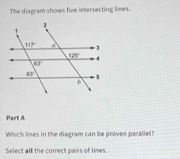 The diagram shows five intersecting lines.
Part A
Which lines in the diagram can be proven parallel?
Select all the correct pairs of lines.