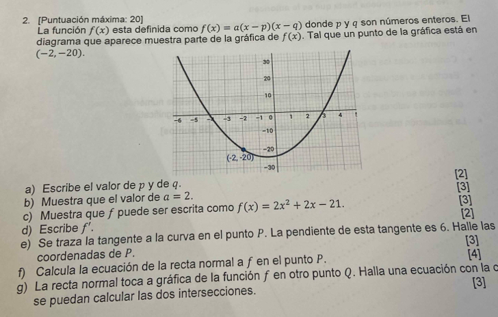 [Puntuación máxima: 20] f(x)=a(x-p)(x-q) donde p y q son números enteros. El
La función f(x) esta definida como
diagrama que aparece muestra parte de la gráfica de f(x). Tal que un punto de la gráfica está en
(-2,-20).
[2]
a) Escribe el valor de p y de q. [3]
b) Muestra que el valor de a=2.
c) Muestra que f puede ser escrita como f(x)=2x^2+2x-21. [3]
d) Escribe f'. [2]
e) Se traza la tangente a la curva en el punto P. La pendiente de esta tangente es 6. Halle las
[3]
coordenadas de P.
f) Calcula la ecuación de la recta normal a f en el punto P. [4]
g) La recta normal toca a gráfica de la función f en otro punto Q. Halla una ecuación con la o
[3]
se puedan calcular las dos intersecciones.