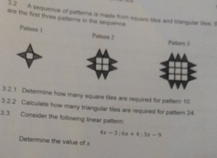 3.2 A sequence of patterns is made from square tiles and triangular tiles. B 
are the first three patterns in the sequence 
Pattern 1 Paftern 2 
Pattern 3
3.2.1 Determine how many square tiles are required for pattern 10
3.2.2 Calculate how many triangular tiles are required for pattern 24. 
3.3 Consider the following linear pattern:
4x-3; 6x+4; 3x-9
Determine the value of x