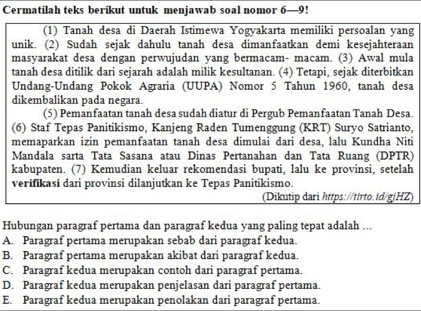 Cermatilah teks berikut untuk menjawab soal nomor 6—9!
(1) Tanah desa di Daerah Istimewa Yogyakarta memiliki persoalan yang
unik. (2) Sudah sejak dahulu tanah desa dimanfaatkan demi kesejahteraan
masyarakat desa dengan perwujudan yang bermacam- macam. (3) Awal mula
tanah desa ditilik dari sejarah adalah milik kesultanan. (4) Tetapi, sejak diterbitkan
Undang-Undang Pokok Agraria (UUPA) Nomor 5 Tahun 1960, tanah desa
dikembalikan pada negara.
(5) Pemanfaatan tanah desa sudah diatur di Pergub Pemanfaatan Tanah Desa.
(6) Staf Tepas Panitikismo, Kanjeng Raden Tumenggung (KRT) Suryo Satrianto,
memaparkan izin pemanfaatan tanah desa dimulai dari desa, lalu Kundha Niti
Mandala sarta Tata Sasana atau Dinas Pertanahan dan Tata Ruang (DPTR)
kabupaten. (7) Kemudian keluar rekomendasi bupati, lalu ke provinsi, setelah
verifikasi dari provinsi dilanjutkan ke Tepas Panitikismo.
(Dikutip dari https://tirto.id/gjHZ)
Hubungan paragraf pertama dan paragraf kedua yang paling tepat adalah ...
A. Paragraf pertama merupakan sebab dari paragraf kedua.
B. Paragraf pertama merupakan akibat dari paragraf kedua.
C. Paragraf kedua merupakan contoh dari paragraf pertama.
D. Paragraf kedua merupakan penjelasan dari paragraf pertama.
E. Paragraf kedua merupakan penolakan dari paragraf pertama.