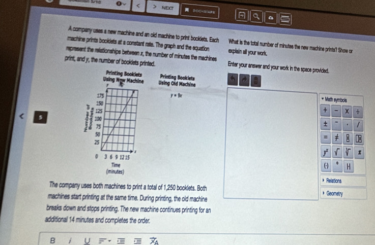 < > NEXT 00 minutes the new machine prints? Show or 
machine prints booklets at a constant rate. The graph and the equation explain all your work. 
represent the relationships between x, the number of minutes the machines Enter your answer and your work in the space provided. 
print, and y, the number of booklets printed. 
Printing Booklets 4 
Using Old Machine
y=9x
Math symbols 
+ 
- x ÷ 
< 5 
+ - 
. 
= ≠ I I 
y x 
(· H 
* Relations 
The company uses both machines to print a total of 1,250 booklets. Both Geometry 

machines start printing at the same time. During printing, the old machine 
breaks down and stops printing. The new machine continues printing for an 
additional 14 minutes and completes the order. 
B i U