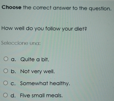 Choose the correct answer to the question.
How well do you follow your diet?
Seleccione una:
a. Quite a bit.
b. Not very well.
c. Somewhat healthy.
d. Five small meals.