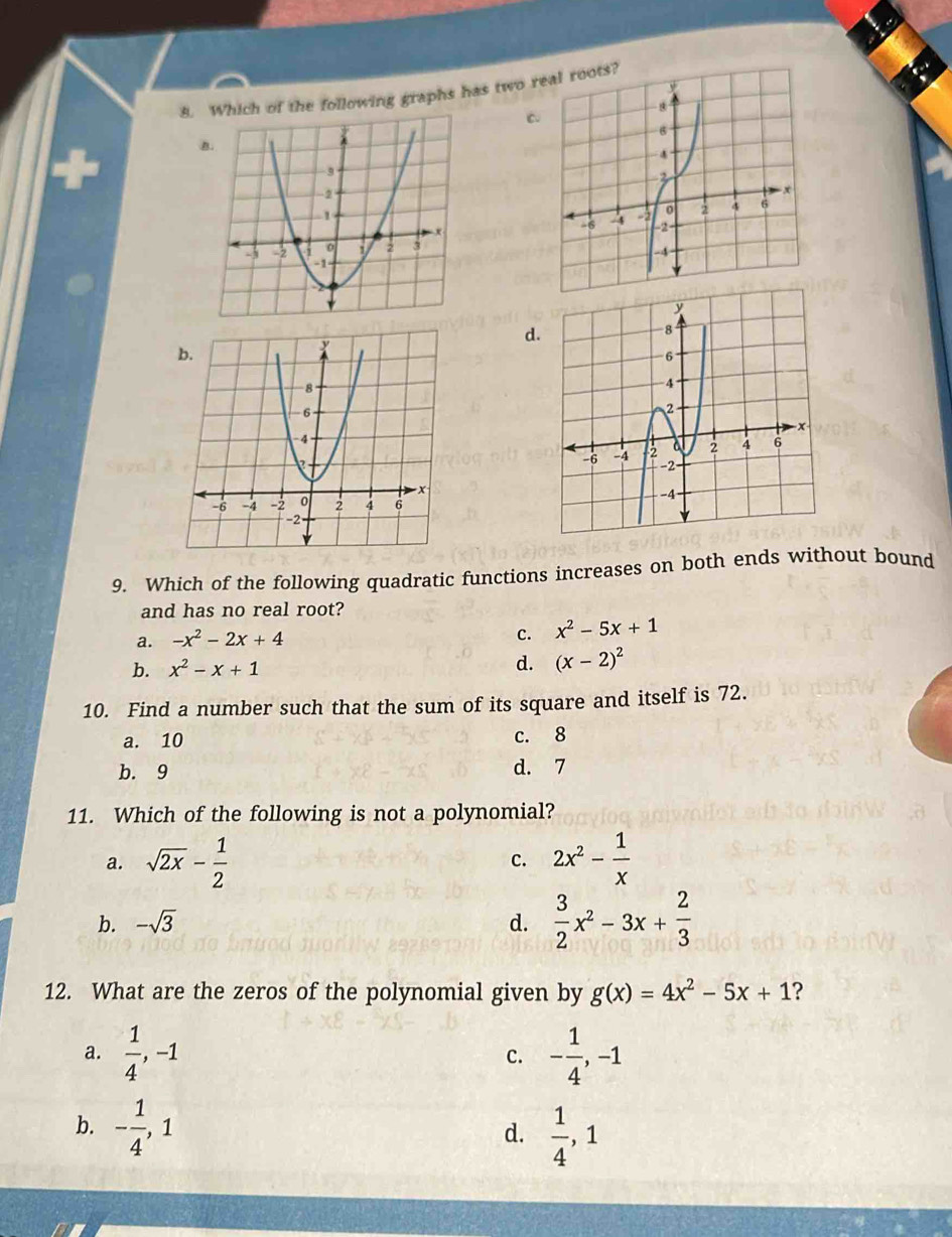 ch of the following graphs has two r
C
d
9. Which of the following quadratic functions increases on both ends without bound
and has no real root?
a. -x^2-2x+4
c. x^2-5x+1
b. x^2-x+1
d. (x-2)^2
10. Find a number such that the sum of its square and itself is 72.
a. 10 c. 8
b. 9 d. 7
11. Which of the following is not a polynomial?
a. sqrt(2x)- 1/2  2x^2- 1/x 
c.
b. -sqrt(3) d.  3/2 x^2-3x+ 2/3 
12. What are the zeros of the polynomial given by g(x)=4x^2-5x+1 ?
a.  1/4 , -1 - 1/4 , -1
c.
b. - 1/4 , 1
d.  1/4 , 1