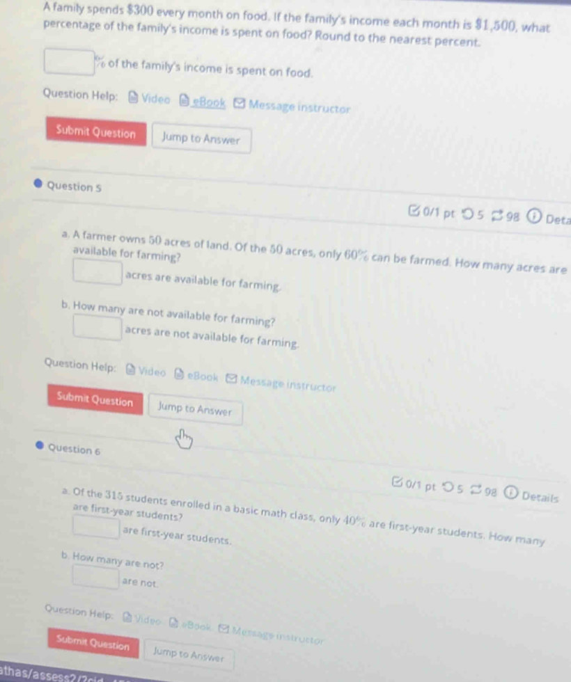 A family spends $300 every month on food. If the family's income each month is $1,500, what
percentage of the family's income is spent on food? Round to the nearest percent.
of the family's income is spent on food.
Question Help: Video eBook Message instructor
Submit Question Jump to Answer
Question 5 0/1 pt つ 5 98
Deta
a. A farmer owns 50 acres of land. Of the 50 acres, only 60% can be farmed. How many acres are
available for farming?
□ acres are available for farming.
b. How many are not available for farming?
□ acres are not available for farming.
Question Help: Video eBook □ Message instructor
Submit Question Jump to Answer
Question 6
0/1 pt つ 5 ≈ 98 Details
are first-year students?
a. Of the 315 students enrolled in a basic math class, only 40% are first-year students. How many
□  are first-year students.
b. How many are not?
□ are not.
Question Help: Video [ #Book C Message instructor
Submit Question Jump to Answer
ath as / ass r c