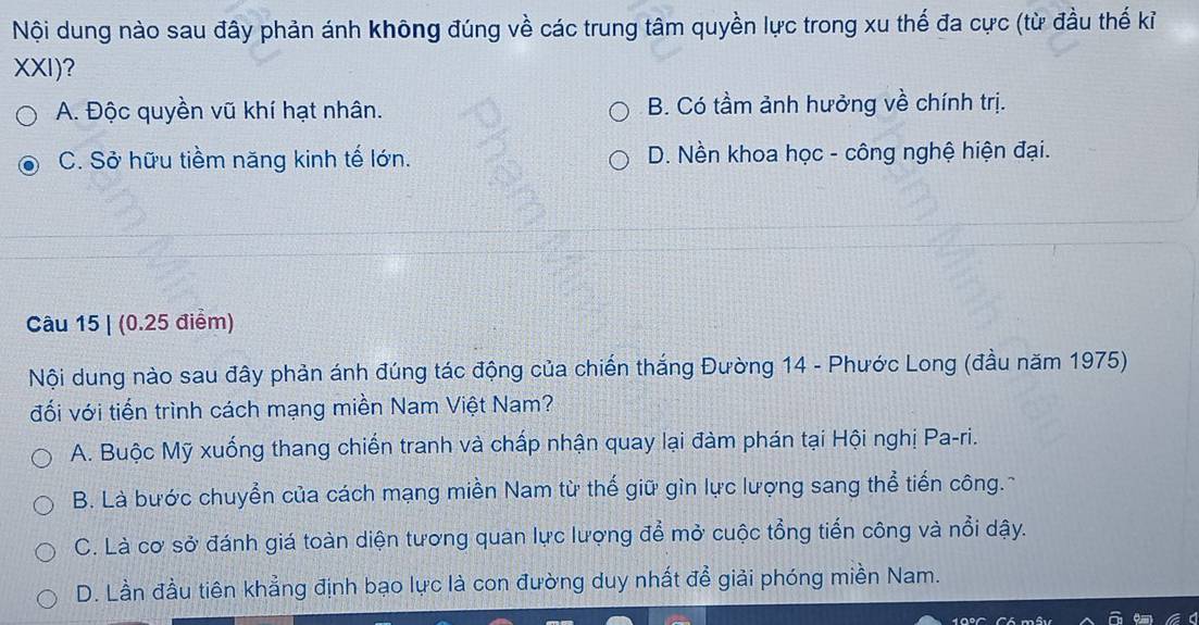 Nội dung nào sau đây phản ánh không đúng về các trung tâm quyền lực trong xu thế đa cực (từ đầu thế kỉ
XXI)?
A. Độc quyền vũ khí hạt nhân. B. Có tầm ảnh hưởng về chính trị.
C. Sở hữu tiềm năng kinh tế lớn. D. Nền khoa học - công nghệ hiện đại.
Câu 15 | (0.25 điểm)
Nội dung nào sau đây phản ánh đúng tác động của chiến thắng Đường 14 - Phước Long (đầu năm 1975)
đối với tiến trình cách mạng miền Nam Việt Nam?
A. Buộc Mỹ xuống thang chiến tranh và chấp nhận quay lại đàm phán tại Hội nghị Pa-ri.
B. Là bước chuyển của cách mạng miền Nam từ thế giữ gìn lực lượng sang thể tiến công.-
C. Là cơ sở đánh giá toàn diện tương quan lực lượng để mở cuộc tổng tiến công và nổi dậy.
D. Lần đầu tiên khẳng định bạo lực là con đường duy nhất để giải phóng miền Nam.
10