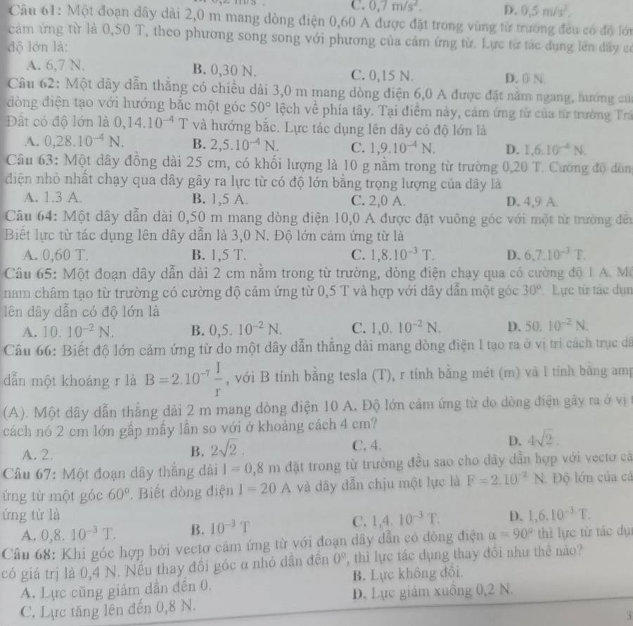 C. 0,7m/s^2. D. 0.5m/s^2.
Câu 61: Một đoạn dây dài 2,0 m mang dòng điện 0,60 A được đặt trong vùng từ trường đều có độ lớn
cảm ứng từ là 0,50 T, theo phương song song với phương của cám ứng từ. Lực từ tác dụng lên dầy có
độ lớn là:
A. 6,7 N. B. 0,30 N. C. 0,15 N.
D. 0 N.
Câu 62: Một dây dẫn thẳng có chiều dài 3,0 m mang dòng điện 6,0 A được đặt năm ngang, hướng củ
đòng điện tạo với hướng bắc một góc 50° lệch về phía tây. Tại điểm này, cảm ứng từ của từ trường Trấ
Đất có độ lớn là 0,14.10^(-4) T và hướng bắc. Lực tác dụng lên dây có độ lớn là
A. 0,28.10^(-4)N. B. 2,5.10^(-4)N. C. 1,9.10^(-4)N. D. 1,6.10^(-4)N.
Câu 63: Một dây đồng dài 25 cm, có khối lượng là 10 g nằm trong từ trường 0,20 T. Cường độ dồn
điện nhỏ nhất chạy qua dây gây ra lực từ có độ lớn bằng trọng lượng của dây là
A. 1.3 A. B. 1,5 A. C. 2,0 A. D. 4,9 A.
Câu 64: Một dây dẫn dài 0,50 m mang dòng điện 10,0 A được đặt vuỡng góc với một từ trường đều
Biết lực từ tác dụng lên dây dẫn là 3,0 N. Độ lớn cảm ứng từ là
A. 0,60 T. B. 1,5 T. C. 1,8.10^(-3)T. D. 6,7.10^(-3)T.
Câu 65: Một đoạn dây dẫn dài 2 cm nằm trong từ trường, dòng điện chạy qua có cường độ 1 A. Mô
nam châm tạo từ trường có cường độ cảm ứng từ 0,5 T và hợp với dây dẫn một góc 30° Lực từ tác dụn
lên dây dẫn có độ lớn là
A. 10.10^(-2)N. B. 0,5.10^(-2)N. C. 1,0.10^(-2)N. D. 50.10^(-2)N.
Câu 66: Biết độ lớn cảm ứng từ do một dây dẫn thẳng dài mang đòng điện 1 tạo ra ở vị tri cách trục dã
dẫn một khoáng r là B=2.10^(-7) I/r  , với B tính bằng tesla (T), r tính bằng mét (m) và l tính bằng amp
(A). Một dây dẫn thẳng dài 2 m mang dòng điện 10 A, Độ lớn cảm ứng từ do dòng điện gây ra ở vị
cách nó 2 cm lớn gấp mấy lần so với ở khoảng cách 4 cm?
A. 2. B. 2sqrt(2). C. 4. D. 4sqrt(2).
Câu 67: Một đoạn dây thắng dài 1=0,8m đặt trong từ trường đều sao cho dây dẫn hợp với vecto cá
ứng từ một góc 60° Biết dòng điện I=20A và dây dẫn chịu một lực là F=2.10^(-2)N Độ lớn của cả
ứng từ là D. 1,6.10^(-3)T.
A. 0,8.10^(-3)T. B. 10^(-3)T
C. 1,4.10^(-3)T.
Câu 68: Khi góc hợp bởi vectơ cảm ứng từ với đoạn dây dẫn có đòng điện alpha =90° thì lực từ tác dụ:
có giá trị là 0,4 N. Nếu thay đồi góc α nhỏ dần đến 0° , thỉ lực tác dụng thay đổi như thể nào?
A. Lực cũng giảm dần đến 0. B. Lực không đồi.
C. Lực tăng lên đến 0,8 N. D. Lực giảm xuồng 0,2 N.
3