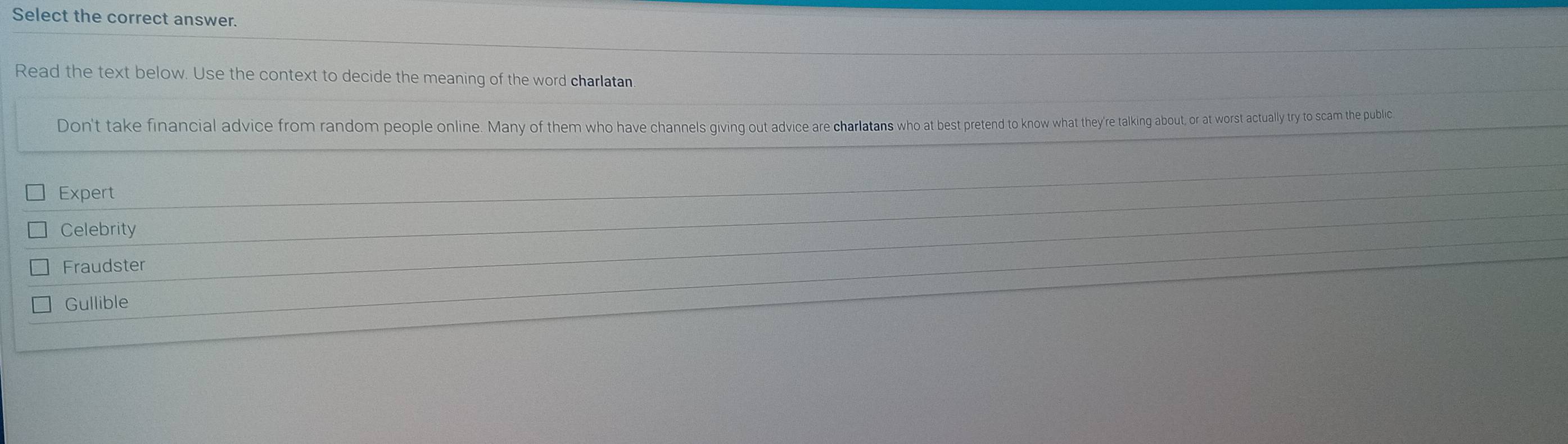 Select the correct answer.
Read the text below. Use the context to decide the meaning of the word charlatan
Don't take financial advice from random people online. Many of them who have channels giving out advice cae chrlarlans as pretend to know what they're talking about or at worst actually try to scam the public
Expert
Celebrity
Fraudster
Gullible