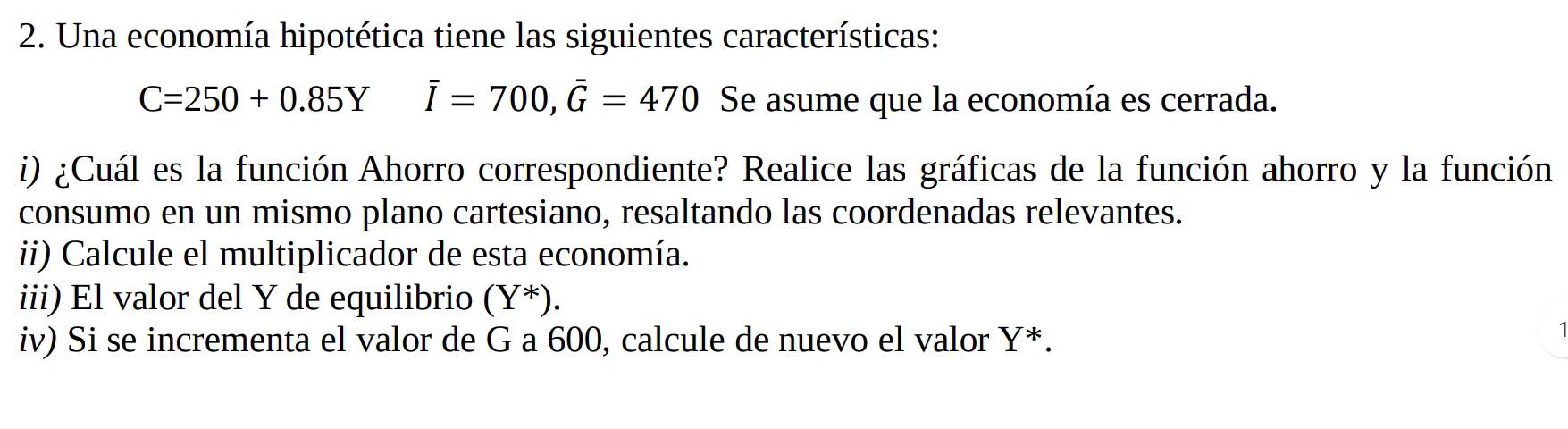 Una economía hipotética tiene las siguientes características:
C=250+0.85Y overline I=700, overline G=470 Se asume que la economía es cerrada. 
i) ¿Cuál es la función Ahorro correspondiente? Realice las gráficas de la función ahorro y la función 
consumo en un mismo plano cartesiano, resaltando las coordenadas relevantes. 
ii) Calcule el multiplicador de esta economía. 
iii) El valor del Y de equilibrio (Y^*). 
iv) Si se incrementa el valor de G a 600, calcule de nuevo el valor Y^*. 
1