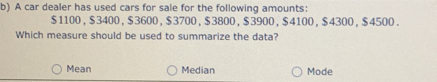 A car dealer has used cars for sale for the following amounts:
$1100, $3400, $3600, $3700, $3800, $3900, $4100, $4300, $4500.
Which measure should be used to summarize the data?
Mean Median Mode