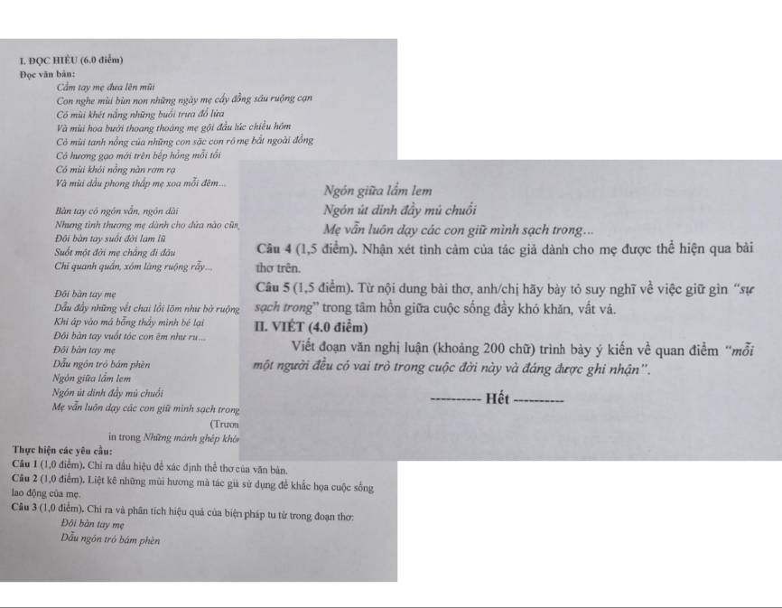 ĐQC HIÈU (6.0 điểm)
Đọc văn bản:
Cẩm tay mẹ đưa lên mũi
Con nghe mùi bùn non những ngày mẹ cấy đồng sầu ruộng cạn
Có mùi khét nắng những buổi trưa đồ lửa
Và mùi hoa bưởi thoang thoáng mẹ gội đầu lúc chiều hôm
Có mùi tanh nổng của những con săc con rồ mẹ bắt ngoài đồng
Có hương gạo mới trên bếp hồng mỗi tối
Có mùi khỏi nổng nàn rợm rạ
Và mùa dầu phong thấp mẹ xoa mỗi đêm... Ngón giữa lắm lem
Bàn tay có ngôn vẫn, ngôn dài Ngón út đinh đầy mủ chuối
Nhưng tình thương mẹ dành cho đứa nào cũa Mẹ vẫn luôn dạy các con giữ mình sạch trong...
Đội bàn tay suốt đời lam lũ
Suốt một đời mẹ chắng đi đầu Câu 4 (1,5 điểm). Nhận xét tình cảm của tác giả dành cho mẹ được thể hiện qua bài
Chi quanh quần, xóm làng ruộng rẫy... thơ trên.
Đôi bàn tay mẹ  Câu 5 (1,5 điểm). Từ nội dung bài thơ, anh/chị hãy bày tỏ suy nghĩ về việc giữ gìn “sự
Dầu đầy những vết chai lồi lõm như bở ruộng sạch trong' trong tâm hồn giữa cuộc sống đầy khó khăn, vất vã.
Khi áp vào má bằng thấy minh bé lại II. VIÉT (4.0 điểm)
Đội bàn tay vuốt tóc con êm như ru...
Đội bàn tay mẹ Viết đoạn văn nghị luận (khoảng 200 chữ) trình bảy ý kiến về quan điểm 'mỗi
Dẫu ngôn trò bám phèn một người đều có vai trò trong cuộc đời này và đáng được ghi nhận''.
Ngôn giữa lầm lem
Ngôn út dinh đầy mù chuối _Hết_
Mẹ vẫn luôn dạy các con giữ mình sạch trong
(Trưon
in trong Những mánh ghép khón
Thực hiện các yêu cầu:
Câu 1 (1,0 điểm). Chỉ ra dầu hiệu để xác định thể thơ của văn bản.
Câu 2 (1,0 điểm). Liệt kê những mùi hương mà tác giả sử dụng để khắc họa cuộc sống
lao động của mẹ.
Câu 3 (1,0 điểm). Chi ra và phân tích hiệu quả của biện pháp tu từ trong đoạn thơ:
Đôi bàn tay mẹ
ẫu ngôn tró bám phèn