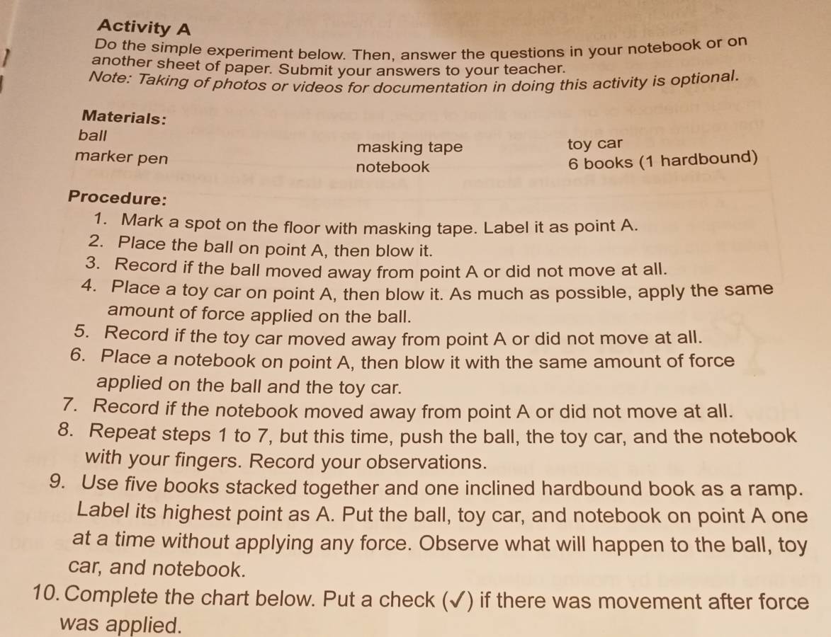 Activity A 
Do the simple experiment below. Then, answer the questions in your notebook or on 
another sheet of paper. Submit your answers to your teacher. 
Note: Taking of photos or videos for documentation in doing this activity is optional. 
Materials: 
ball 
masking tape toy car 
marker pen 6 books (1 hardbound) 
notebook 
Procedure: 
1. Mark a spot on the floor with masking tape. Label it as point A. 
2. Place the ball on point A, then blow it. 
3. Record if the ball moved away from point A or did not move at all. 
4. Place a toy car on point A, then blow it. As much as possible, apply the same 
amount of force applied on the ball. 
5. Record if the toy car moved away from point A or did not move at all. 
6. Place a notebook on point A, then blow it with the same amount of force 
applied on the ball and the toy car. 
7. Record if the notebook moved away from point A or did not move at all. 
8. Repeat steps 1 to 7, but this time, push the ball, the toy car, and the notebook 
with your fingers. Record your observations. 
9. Use five books stacked together and one inclined hardbound book as a ramp. 
Label its highest point as A. Put the ball, toy car, and notebook on point A one 
at a time without applying any force. Observe what will happen to the ball, toy 
car, and notebook. 
10. Complete the chart below. Put a check (✓) if there was movement after force 
was applied.