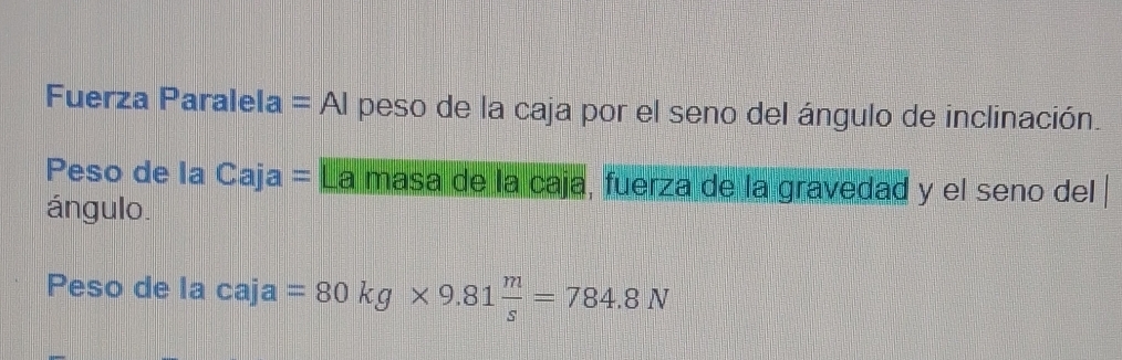 Fuerza Paralela =AI peso de la caja por el seno del ángulo de inclinación. 
Peso de la Caja= La masa de la caja, fuerza de la gravedad y el seno del 
ángulo 
Peso de la c aja=80kg* 9.81 m/s =784.8N