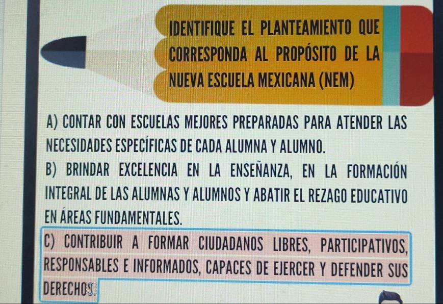 IDENTIFIQUE EL PLANTEAMIENTO QUE
Corresponda al propósito de La
NUEVA ESCUELA MEXICANA (NEM)
A) CONTAR CON ESCUELAS MEJORES PREPARADAS PARA ATENDER LAS
NECESIDADES ESPECÍFICAS DE CADA ALUMNA Y ALUMNO.
B) BRINDAR EXCELeNcIa EN LA ENSEñanza, EN LA FORmAción
INTEGRAL DE LAS ALUMNAS Y ALUMNOS Y ABATIR EL REZAGO EDUCATIVO
En ÁrEas FUnDAmeNTAlEs.
C) CONTRIBUIR A FORMAR CIUDADANOS LIBRES, PARTICIPATIVOS,
RESPONSABLES E INFORMADOS, CAPACES DE EJERCER Y DEFENDER SUS
DERECHOS.