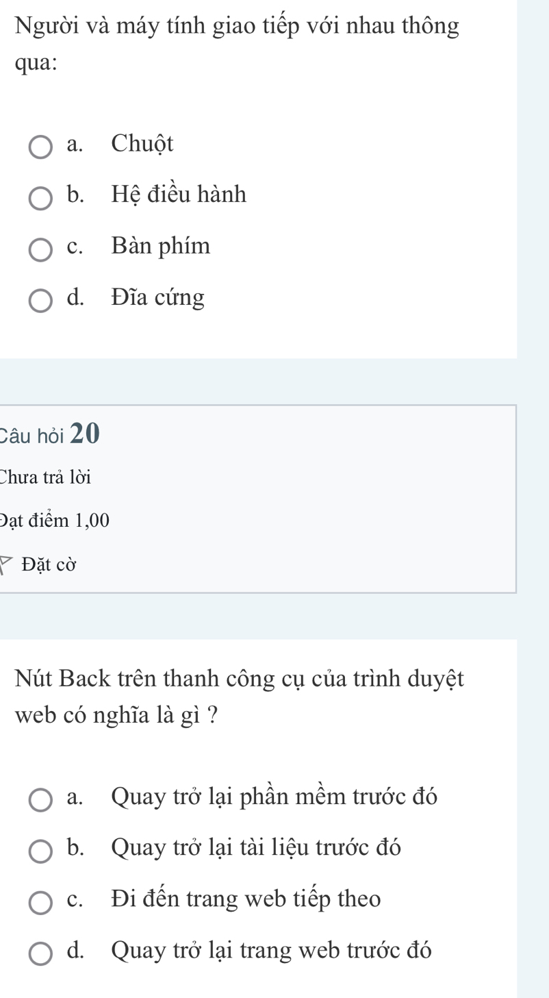 Người và máy tính giao tiếp với nhau thông
qua:
a. Chuột
b. Hệ điều hành
c. Bàn phím
d. Đĩa cứng
Câu hỏi 20
Chưa trả lời
Đạt điểm 1,00
Đặt cờ
Nút Back trên thanh công cụ của trình duyệt
web có nghĩa là gì ?
a. Quay trở lại phần mềm trước đó
b. Quay trở lại tài liệu trước đó
c. Đi đến trang web tiếp theo
d. Quay trở lại trang web trước đó