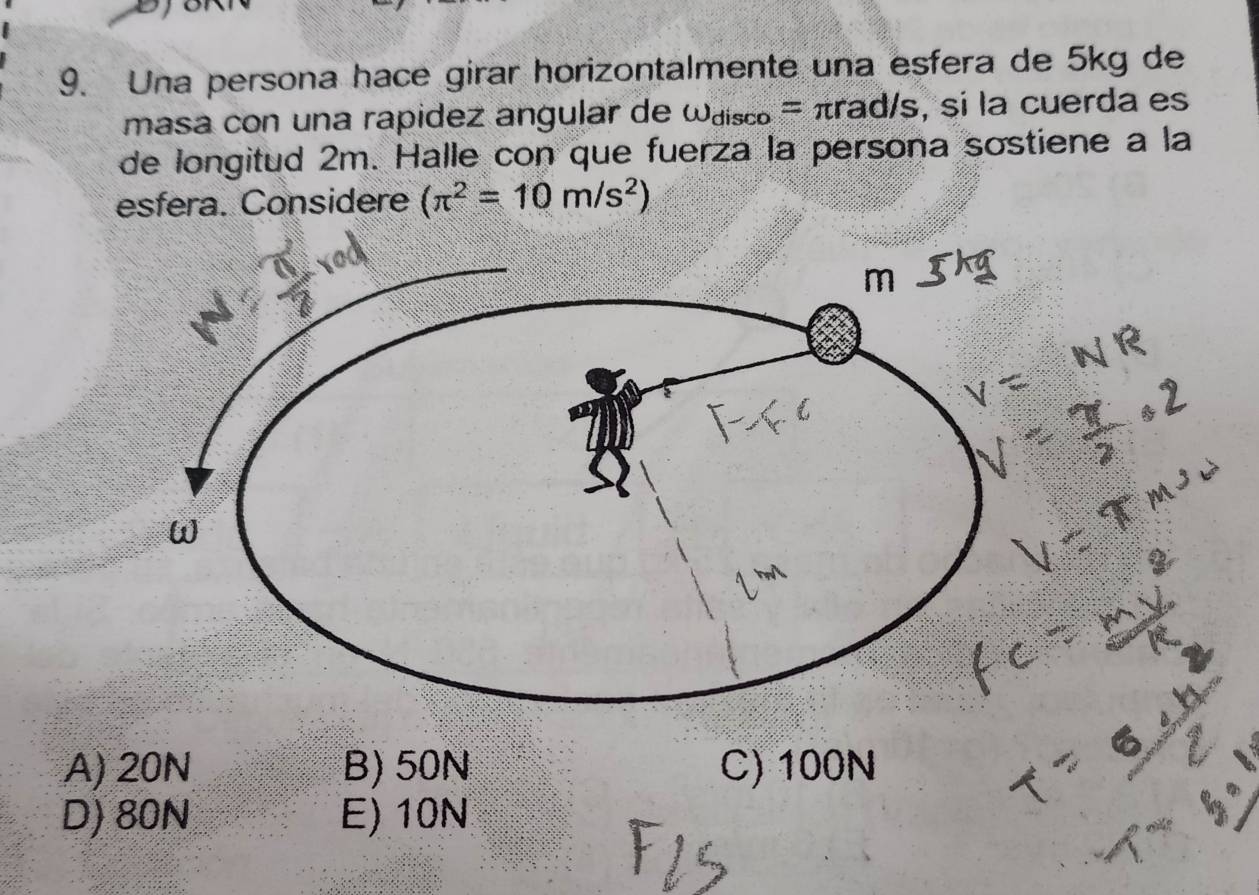 Una persona hace girar horizontalmente una esfera de 5kg de
masa con una rapidez angular de omega _disco=π rad/s , si la cuerda es
de longitud 2m. Halle con que fuerza la persona sostiene a la
esfera. Considere (π^2=10m/s^2)
A) 20N B) 50N C) 100N
D) 80N E) 10N