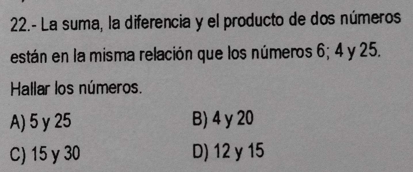 22.- La suma, la diferencia y el producto de dos números
están en la misma relación que los números 6; 4 y 25.
Hallar los números.
A) 5 y 25 B) 4 y 20
C) 15 y 30
D) 12 y 15