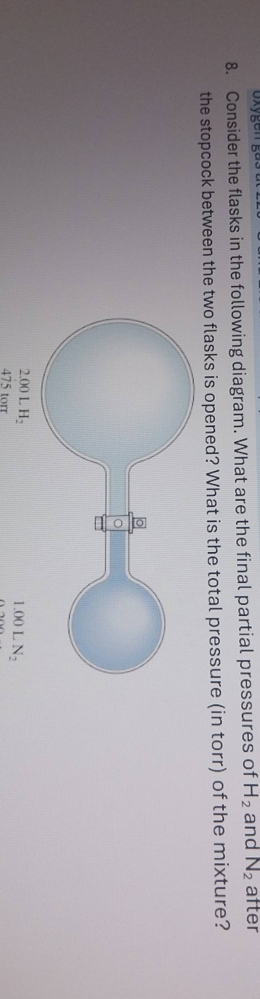 gen  
8. Consider the flasks in the following diagram. What are the final partial pressures of H_2 and N_2 after
the stopcock between the two flasks is opened? What is the total pressure (in torr) of the mixture?
LN_2
475 torr