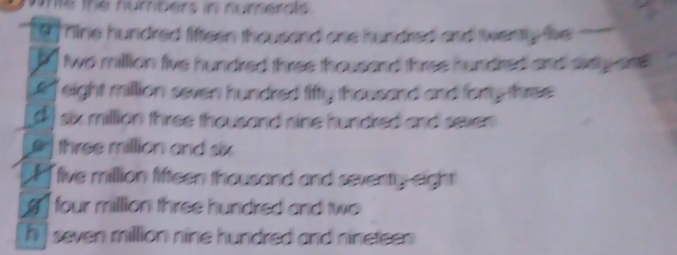 one the numbers in numerals
Tine hundred liffeen thousand one hundred and twenty live
two million five hundred three thousand three hundred and axi y ans
eight million seven hundred fifty thousand and forty three
six million three thousand nine hundred and seven .
three million and six
five million fifteen thousand and seventy eight
four million three hundred and two
h] seven million nine hundred and nineteen