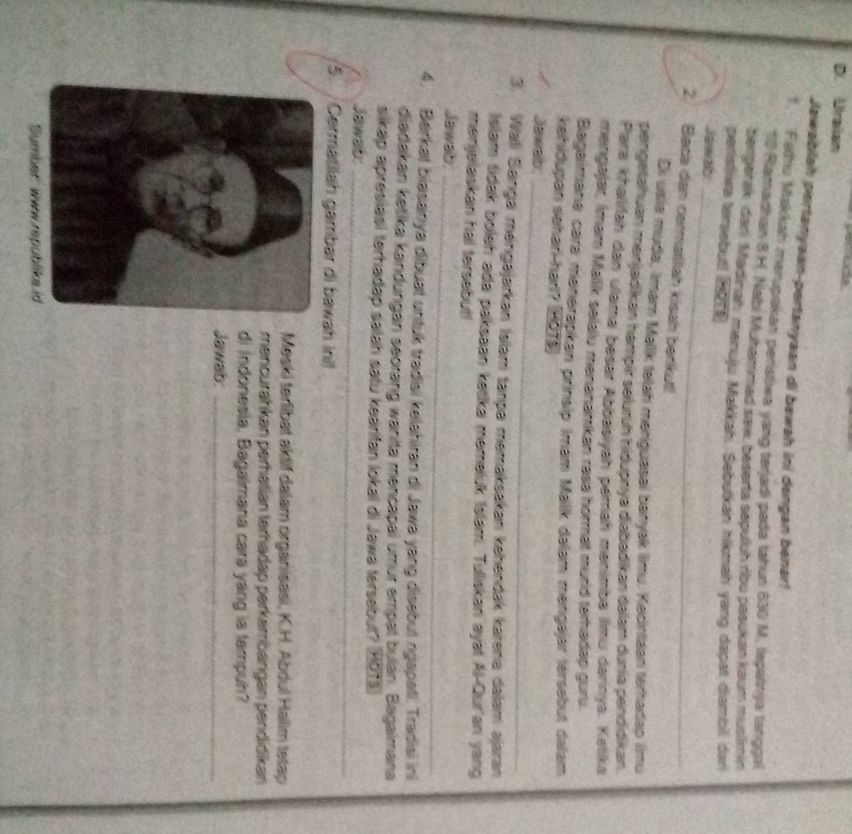 Ca
D. Urailan
Jawabilah pertanyaan-pertanyaan di bawah ini dengan benar!
1. Fathu Makkah marupakan peristiwa yang terjadi pada tahun 630 M, tapatnya tanggal
10 Ramadhan 8 H. Nabi Muhammed saw, beserta sepulsh ribo pasukan kaum muslimin
bergerak dan Madinah mənuju Makkah. Sebutkan hikmah yang dapat dambil dan
peristiwa tersebut 2019
Jawab
2. Baca dan cermatlah kisah berkut!
Di usia muda, Imar Mallk telah mariguasal banyek ilmu. Kadintaan terharap iimu
pengetahuan mənjadikan hampir selurüh hidupnya diabadikan dalam dunia pendidikan.
Para khalifah dan ulama besar Abbasiyah pamaḥ mənimba ilmu darinya. Ketika
mengajar, Imam Mallk selalu manananikan rasa hormat murd terhadap guru.
Bagaimana cara menerapkan prinsip Imam Malik dalam mengajar térsebut dalam
kehiðupan sehar-harl? 2018
_
Jawab:
3. Wali Sarıga méngajarkan Islam tanpa memaksakan kehéndak karena dalam ajaran
islam tidak boleh ada paksaan kasika memeluk Islam. Tuliskan ayat Al-Qur'an yang
menjelaskan hal tersebut!
_
Jawab
4. Berkat biasanya dibuat untuk tradisi kelahiran di Jawa yang disebut ngapati. Tradisi ini
diadakan ketika kandungan seorang wanita mencapai umur empal bulan. Bagaimana
sikap apresiasi terhadap salah satu kearifan lokal di Jawa tersebut? (HOT3
_
_
_
Jawab:
5. / Cermatilah gambar di bawah ini!
Meski terlibat aktif dalam organisasi, K.H. Abdul Halim tetap
mencurähkan perhatian terhadap perkembangan pendidikan
di Indonesia, Bagaimana cara yang ia tampuh?
Jawab:_
Sumber: www.republika id