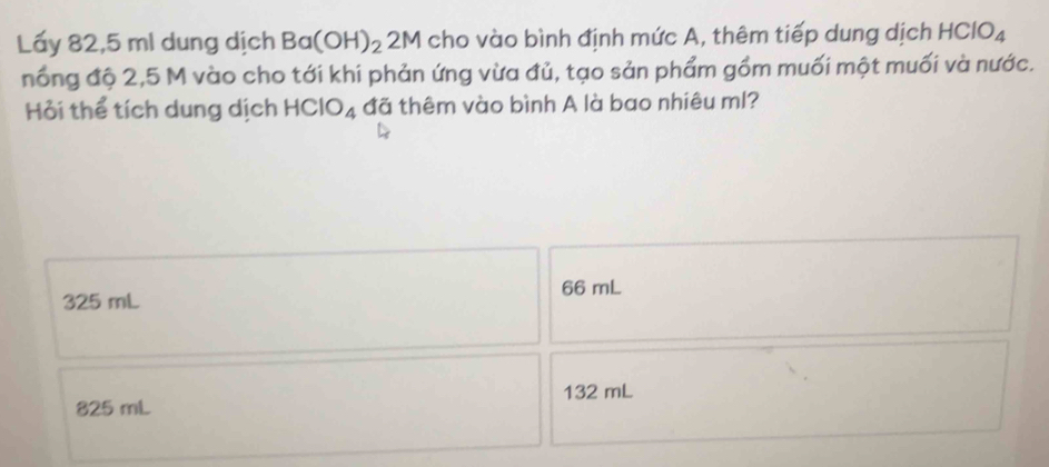 Lấy 82,5 ml dung dịch Ba(OH)_22M cho vào bình định mức A, thêm tiếp dung dịch HClO_4
nổng độ 2,5 M vào cho tới khi phản ứng vừa đủ, tạo sản phẩm gồm muối một muối và nước.
Hỏi thể tích dung dịch HClO_4 đã thêm vào bình A là bao nhiêu ml?
66 mL
325 mL
132 mL
825 mL