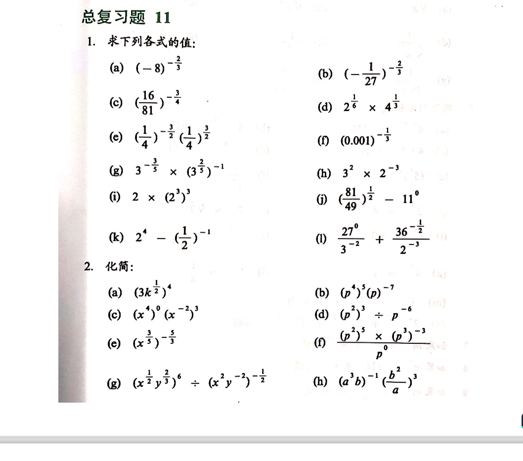  11
1. :
(a) (-8)^- 2/3 
(b) (- 1/27 )^- 2/3 
(c) ( 16/81 )^- 3/4  (d) 2^(frac 1)6* 4^(frac 1)3
(e) ( 1/4 )^- 3/2 ( 1/4 )^ 3/2  (f) (0.001)^- 1/3 
(g) 3^(-frac 3)5* (3^(frac 2)5)^-1 (h) 3^2* 2^(-3)
(i) 2* (2^3)^3
(j) ( 81/49 )^ 1/2 -11^0
(k) 2^4-( 1/2 )^-1 (1)  27^0/3^(-2) +frac 36^(-frac 1)22^(-3)
2. :
(a) (3k^(frac 1)2)^4 (b) (p^4)^5(p)^-7
(c) (x^4)^0(x^(-2))^3 (d) (p^2)^3/ p^(-6)
(e) (x^(frac 3)5)^- 5/3  (f) frac (p^2)^5* (p^3)^-3p^0
(g) (x^(frac 1)2y^(frac 2)3)^6/ (x^2y^(-2))^- 1/2  (h) (a^3b)^-1( b^2/a )^3