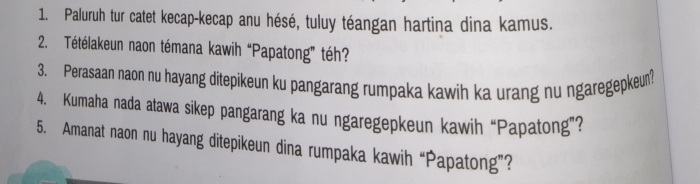 Paluruh tur catet kecap-kecap anu hésé, tuluy téangan hartina dina kamus. 
2. Tétélakeun naon témana kawih “Papatong” téh? 
3. Perasaan naon nu hayang ditepikeun ku pangarang rumpaka kawih ka urang nu ngaregepkeun? 
4. Kumaha nada atawa sikep pangarang ka nu ngaregepkeun kawih “Papatong”? 
5. Amanat naon nu hayang ditepikeun dina rumpaka kawih “Papatong”?