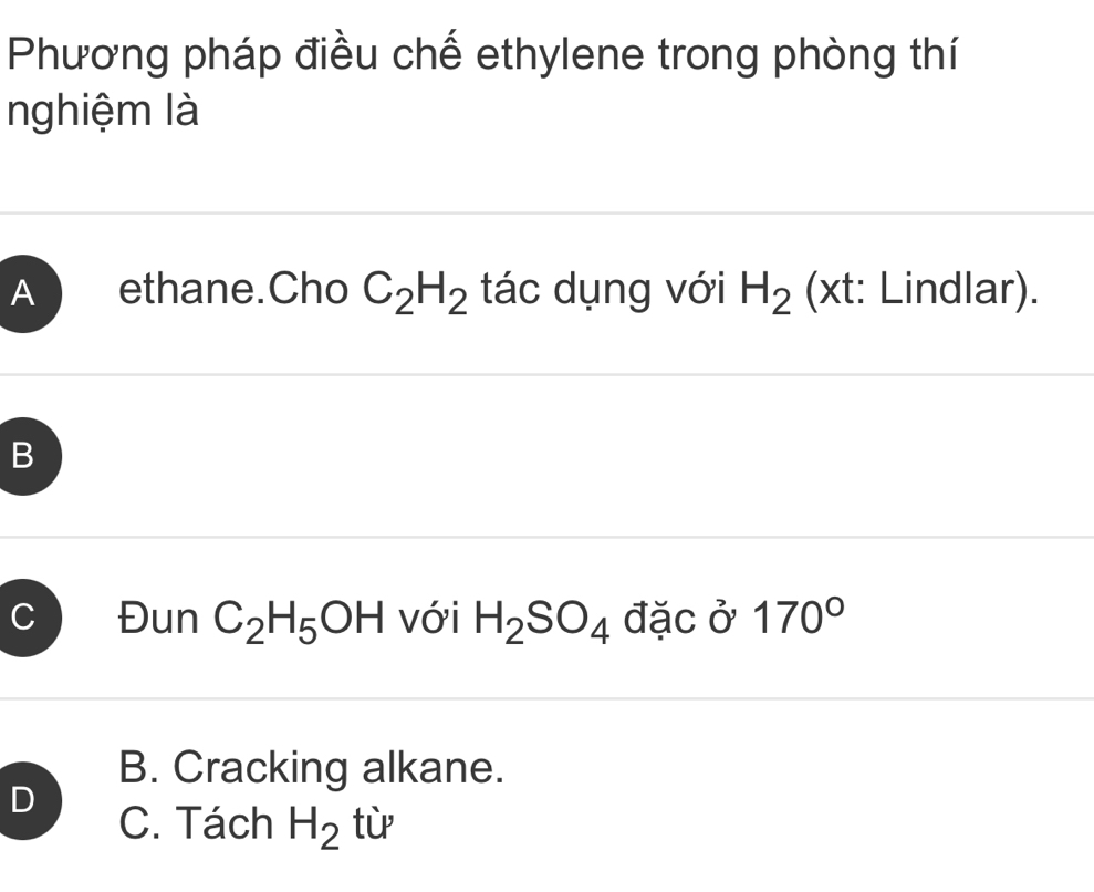 Phương pháp điều chế ethylene trong phòng thí
nghiệm là
A ethane.Cho C_2H_2 tác dụng với H_2 (xt: Lindlar).
B
C Đun C_2H_5OH với H_2SO_4 đặc ở 170°
B. Cracking alkane.
D
C. Tách H_2 tù