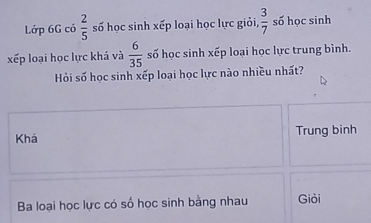 Lớp 6G có  2/5  số học sinh xếp loại học lực giỏi,  3/7  số học sinh
xếp loại học lực khá và  6/35  số học sinh xếp loại học lực trung bình.
Hỏi số học sinh xếp loại học lực nào nhiều nhất?
Trung bình
Khá
Ba loại học lực có số học sinh bằng nhau
Giỏi