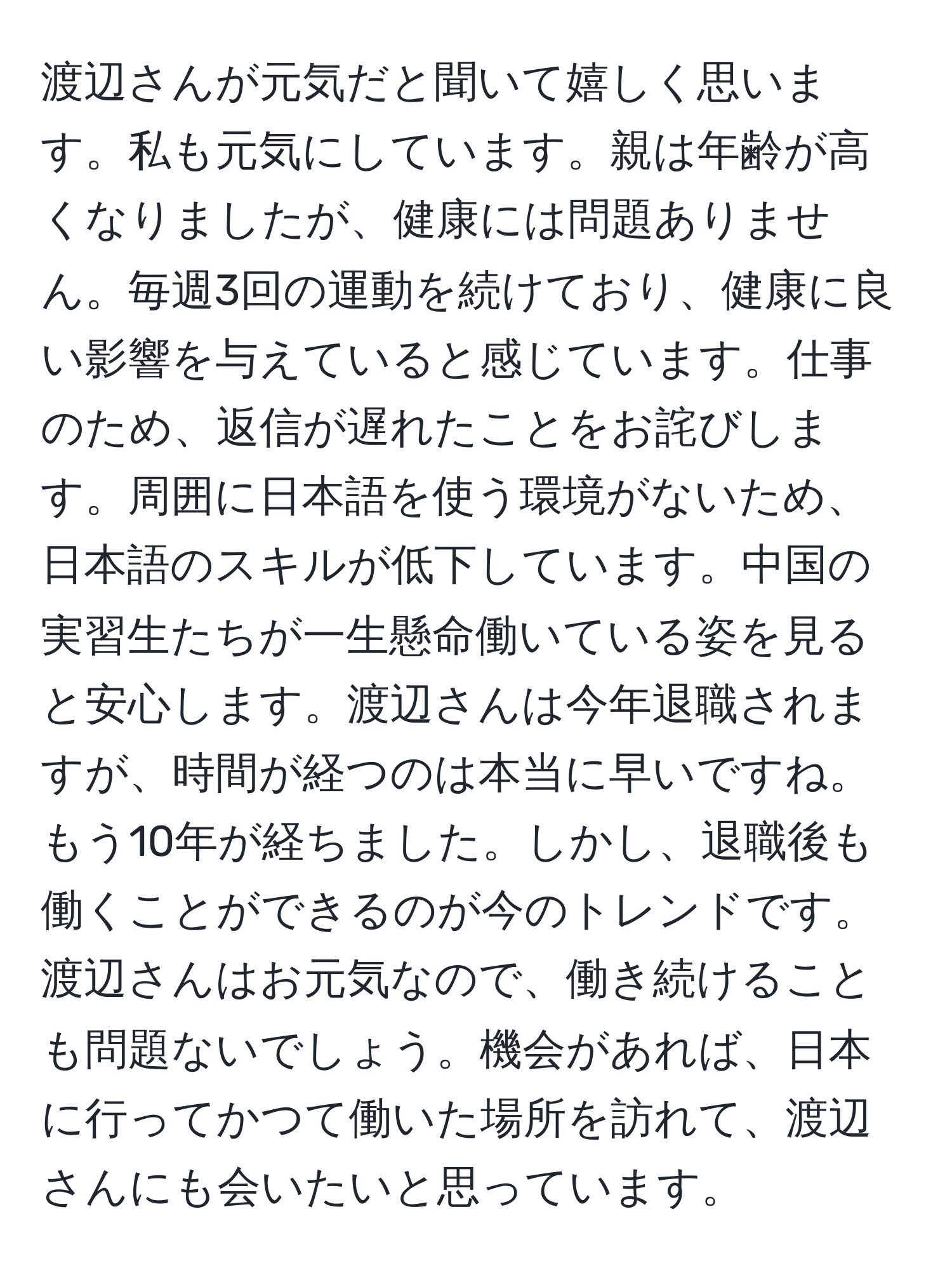 渡辺さんが元気だと聞いて嬉しく思います。私も元気にしています。親は年齢が高くなりましたが、健康には問題ありません。毎週3回の運動を続けており、健康に良い影響を与えていると感じています。仕事のため、返信が遅れたことをお詫びします。周囲に日本語を使う環境がないため、日本語のスキルが低下しています。中国の実習生たちが一生懸命働いている姿を見ると安心します。渡辺さんは今年退職されますが、時間が経つのは本当に早いですね。もう10年が経ちました。しかし、退職後も働くことができるのが今のトレンドです。渡辺さんはお元気なので、働き続けることも問題ないでしょう。機会があれば、日本に行ってかつて働いた場所を訪れて、渡辺さんにも会いたいと思っています。