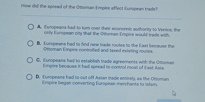 How did the spread of the Ottoman Empire affect European trade?
A. Europeans had to turn over their economic authority to Venice, the
only European city that the Ottoman Empire would trade with.
B. Europeans had to find new trade routes to the East because the
Ottoman Empire controlled and taxed existing routes.
C. Europeans had to establish trade agreements with the Ottoman
Empire because it had spread to control most of East Asia.
D. Europeans had to cut off Asian trade entirely, as the Ottoman
Empire began converting European merchants to Islam.