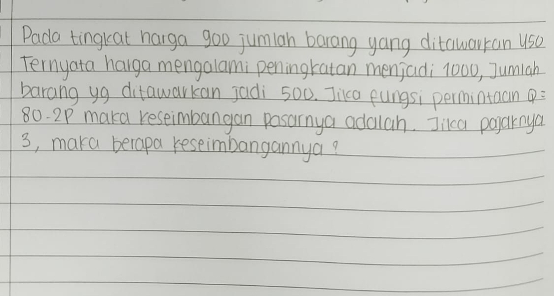 Pada tingkeat harga goo jumian barang yang ditawarran us0 
Ternyata harga mengalami peningratan menjadi 1000, Jumiah 
barang yg ditawarkan jadi 500. Jica fungsi permintaan (:
80. 2P maka reseimbangan pasarnya adailah. Jikca poparnya
3, maka becapa reseimbangannya?