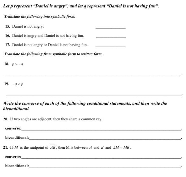 Let p represent “Daniel is angry”, and let q represent “Daniel is not having fun”. 
Translate the following into symbolic form. 
15. Daniel is not angry. 
_ 
16. Daniel is angry and Daniel is not having fun._ 
17. Daniel is not angry or Daniel is not having fun._ 
Translate the following from symbolic form to written form. 
18. pwedge sim q
_ 
19. sim qvee p
_ 
Write the converse of each of the following conditional statements, and then write the 
biconditional. 
20. If two angles are adjacent, then they share a common ray. 
converse:_ . 
biconditional: 
_ 
21. If M is the midpoint of overline AB , then M is between A and B and AM=MB. 
converse:_ . 
biconditional:_