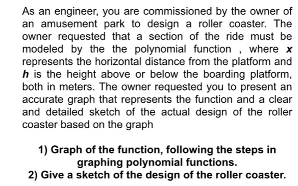 As an engineer, you are commissioned by the owner of 
an amusement park to design a roller coaster. The 
owner requested that a section of the ride must be 
modeled by the the polynomial function , where x
represents the horizontal distance from the platform and
h is the height above or below the boarding platform, 
both in meters. The owner requested you to present an 
accurate graph that represents the function and a clear 
and detailed sketch of the actual design of the roller 
coaster based on the graph 
1) Graph of the function, following the steps in 
graphing polynomial functions. 
2) Give a sketch of the design of the roller coaster.