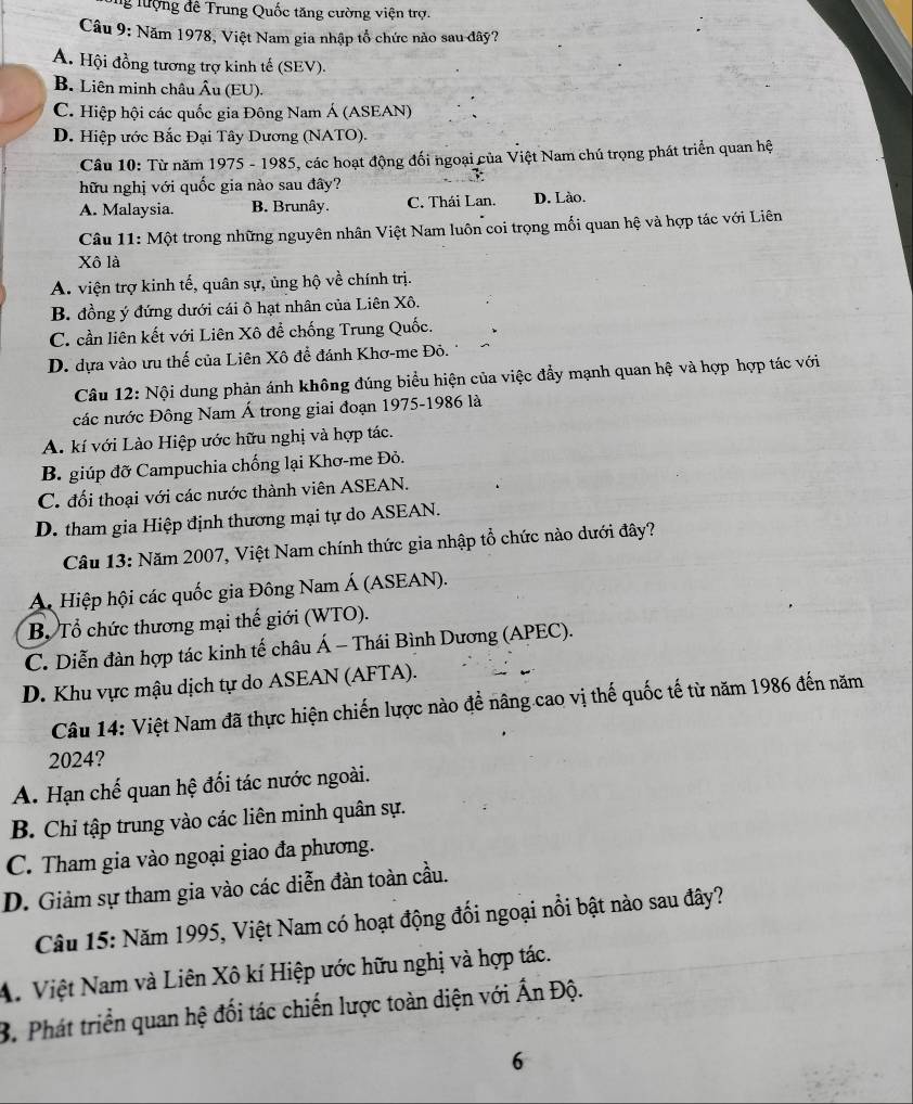 lượng đê Trung Quốc tăng cường viện trợ.
Câu 9: Năm 1978, Việt Nam gia nhập tổ chức nào sau đây?
A. Hội đồng tương trợ kinh tế (SEV).
B. Liên minh châu Âu (EU).
C. Hiệp hội các quốc gia Đông Nam Á (ASEAN)
D. Hiệp ước Bắc Đại Tây Dương (NATO).
Câu 10: Từ năm 1975 - 1985, các hoạt động đối ngoại của Việt Nam chú trọng phát triển quan hệ
hữu nghị với quốc gia nào sau đây?
A. Malaysia. B. Brunây. C. Thái Lan. D. Lào.
Câu 11: Một trong những nguyên nhân Việt Nam luôn coi trọng mối quan hệ và hợp tác với Liên
Xô là
A. viện trợ kinh tế, quân sự, ủng hộ về chính trị.
B. đồng ý đứng dưới cái ô hạt nhân của Liên Xô.
C. cần liên kết với Liên Xô để chống Trung Quốc.
D. dựa vào ưu thế của Liên Xô để đánh Khơ-me Đỏ.
Câu 12: Nội dung phản ánh không đúng biểu hiện của việc đẩy mạnh quan hệ và hợp hợp tác với
các nước Đông Nam Á trong giai đoạn 1975-1986 là
A. kí với Lào Hiệp ước hữu nghị và hợp tác.
B. giúp đỡ Campuchia chống lại Khơ-me Đỏ.
C. đối thoại với các nước thành viên ASEAN.
D. tham gia Hiệp định thương mại tự do ASEAN.
Câu 13: Năm 2007, Việt Nam chính thức gia nhập tổ chức nào dưới đây?
ÁA Hiệp hội các quốc gia Đông Nam Á (ASEAN).
B. Tổ chức thương mại thế giới (WTO).
C. Diễn đàn hợp tác kinh tế châu Á - Thái Bình Dương (APEC).
D. Khu vực mậu dịch tự do ASEAN (AFTA).
Câu 14: Việt Nam đã thực hiện chiến lược nào để nâng cao vị thế quốc tế từ năm 1986 đến năm
2024?
A. Hạn chế quan hệ đối tác nước ngoài.
B. Chỉ tập trung vào các liên minh quân sự.
C. Tham gia vào ngoại giao đa phương.
D. Giảm sự tham gia vào các diễn đàn toàn cầu.
Câu 15: Năm 1995, Việt Nam có hoạt động đổi ngoại nổi bật nào sau đây?
A. Việt Nam và Liên Xô kí Hiệp ước hữu nghị và hợp tác.
B. Phát triển quan hệ đối tác chiến lược toàn diện với Ấn Độ.
6