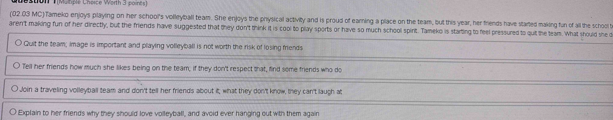 estion T(Multiple Choice Worth 3 points)
(02.03 MC)Tameko enjoys playing on her school's volleyball team. She enjoys the physical activity and is proud of earning a place on the team, but this year, her friends have started making fun of all the school t
aren't making fun of her directly, but the friends have suggested that they don't think it is cool to play sports or have so much school spirit. Tameko is starting to feel pressured to quit the team. What should she d
Quit the team; image is important and playing volleyball is not worth the risk of losing friends
Tell her friends how much she likes being on the team; if they don't respect that, find some friends who do
Join a traveling volleyball team and don't tell her friends about it; what they don't know, they can't laugh at
Explain to her friends why they should love volleyball, and avoid ever hanging out with them again