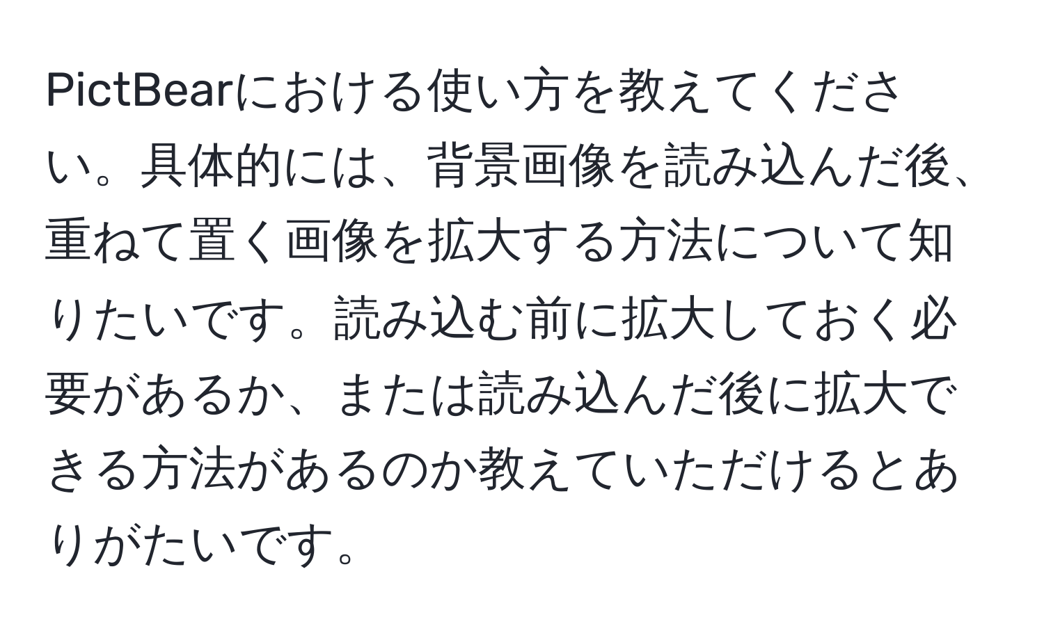 PictBearにおける使い方を教えてください。具体的には、背景画像を読み込んだ後、重ねて置く画像を拡大する方法について知りたいです。読み込む前に拡大しておく必要があるか、または読み込んだ後に拡大できる方法があるのか教えていただけるとありがたいです。