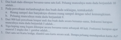 Dua buah dadu dilempar bersama-sama satu kali. Peluang munculnya mata dadu berjumlah 10
adalah. . . 
2. Pada percobaan melambungkan dua buah dadu seklaigus, tentukanlah: 
a. Ruang sampel dan banyaknya elemen ruang sampel dengan tabel kemungkinan. 
b. Peluang munculnya mata dadu berjumlah 9. 
3. Dari 900 kali percobaan lempar undi dua buah dadu secara bersama-sama, frekuensi harapan 
munculnya mata dadu berjumlah 5 adalah… 
4. Tiga keping uang logam dilempar secara bersama-sama sebanyak 40 kali. Frekuensi harapan agar 
muncul 2 angka dan 1 gambar adalah… 
5. Dari satu set Kartu bridge, diambil satu kartu secara acak. Berapa peluang mendapatkan kartu As?