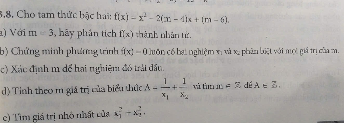 Cho tam thức bậc hai: f(x)=x^2-2(m-4)x+(m-6). 
a) Với m=3 , hãy phân tích f(x) thành nhân tử. 
b) Chứng minh phương trình f(x)=0 luôn có hai nghiệm X_1 và x_2 phân biệt với mọi giá trị của m. 
c) Xác định m để hai nghiệm đó trái dấu. 
d) Tính theo m giá trị của biểu thức A=frac 1x_1+frac 1x_2 và tìm m∈ Z để A∈ Z. 
e) Tìm giá trị nhỏ nhất của x_1^2+x_2^2.