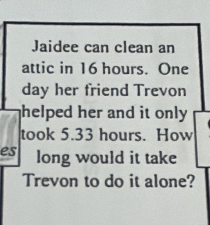 Jaidee can clean an 
attic in 16 hours. One 
day her friend Trevon 
helped her and it only . 
took 5.33 hours. How 
es long would it take 
Trevon to do it alone?