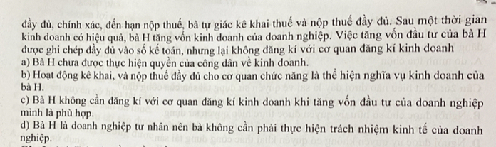 đầy đủ, chính xác, đến hạn nộp thuế, bà tự giác kê khai thuế và nộp thuế đầy đủ. Sau một thời gian
kinh doanh có hiệu quả, bà H tăng vốn kinh doanh của doanh nghiệp. Việc tăng vốn đầu tư của bà H
được ghi chép đầy đủ vào số kế toán, nhưng lại không đăng kí với cơ quan đăng kí kinh doanh
a) Bà H chưa được thực hiện quyền của công dân về kinh doanh.
b) Hoạt động kê khai, và nộp thuế đầy dủ cho cơ quan chức năng là thể hiện nghĩa vụ kinh doanh của
bà H.
c) Bà H không cần đăng kí với cơ quan đăng kí kinh doanh khi tăng vốn đầu tư của doanh nghiệp
mình là phù hợp.
d) Bà H là doanh nghiệp tư nhân nên bà không cần phải thực hiện trách nhiệm kinh tế của doanh
nghiệp.