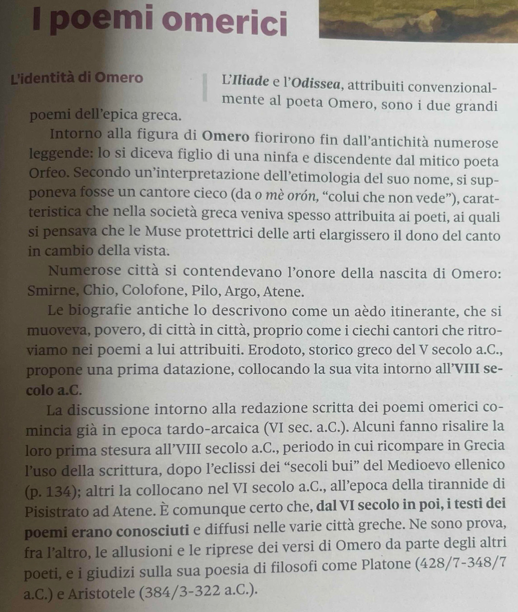 poemi omerici
L'identità di Omero L’Iliade e l’Odissea, attribuiti convenzional-
mente al poeta Omero, sono i due grandi
poemi dell’epica greca.
Intorno alla figura di Omero fiorirono fin dall’antichità numerose
leggende: lo si diceva figlio di una ninfa e discendente dal mitico poeta
Orfeo. Secondo un’interpretazione dell’etimologia del suo nome, si sup-
poneva fosse un cantore cieco (da o mè orón, “colui che non vede”), carat-
teristica che nella società greca veniva spesso attribuita ai poeti, ai quali
si pensava che le Muse protettrici delle arti elargissero il dono del canto
in cambio della vista.
Numerose città si contendevano l’onore della nascita di Omero:
Smirne, Chio, Colofone, Pilo, Argo, Atene.
Le biografie antiche lo descrivono come un aèdo itinerante, che si
muoveva, povero, di città in città, proprio come i ciechi cantori che ritro-
viamo nei poemi a lui attribuiti. Erodoto, storico greco del V secolo a.C.,
propone una prima datazione, collocando la sua vita intorno all’VIII se-
colo a.C.
La discussione intorno alla redazione scritta dei poemi omerici co-
mincia già in epoca tardo-arcaica (VI sec. a.C.). Alcuni fanno risalire la
loro prima stesura all’VIII secolo a.C., periodo in cui ricompare in Grecia
l’uso della scrittura, dopo l’eclissi dei “secoli bui” del Medioevo ellenico
(p. 134); altri la collocano nel VI secolo a.C., all’epoca della tirannide di
Pisistrato ad Atene. È comunque certo che, dal VI secolo in poi, i testi dei
poemi erano conosciuti e diffusi nelle varie città greche. Ne sono prova,
fra l’altro, le allusioni e le riprese dei versi di Omero da parte degli altri
poeti, e i giudizi sulla sua poesia di filosofi come Platone (428/7-348/7
a.C.) e Aristotele (384/3-322 a.C.).