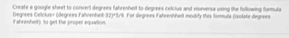 Create a google sheet to convert degrees fahrenheit to degrees celcius and viseversa using the following formula
Degrees Celcius= (degrees Fahrenheit -32)^45/9 For degrees Fahrenhheit modify this formula (solate degrees 
Fahrenheit). to get the proper equation.