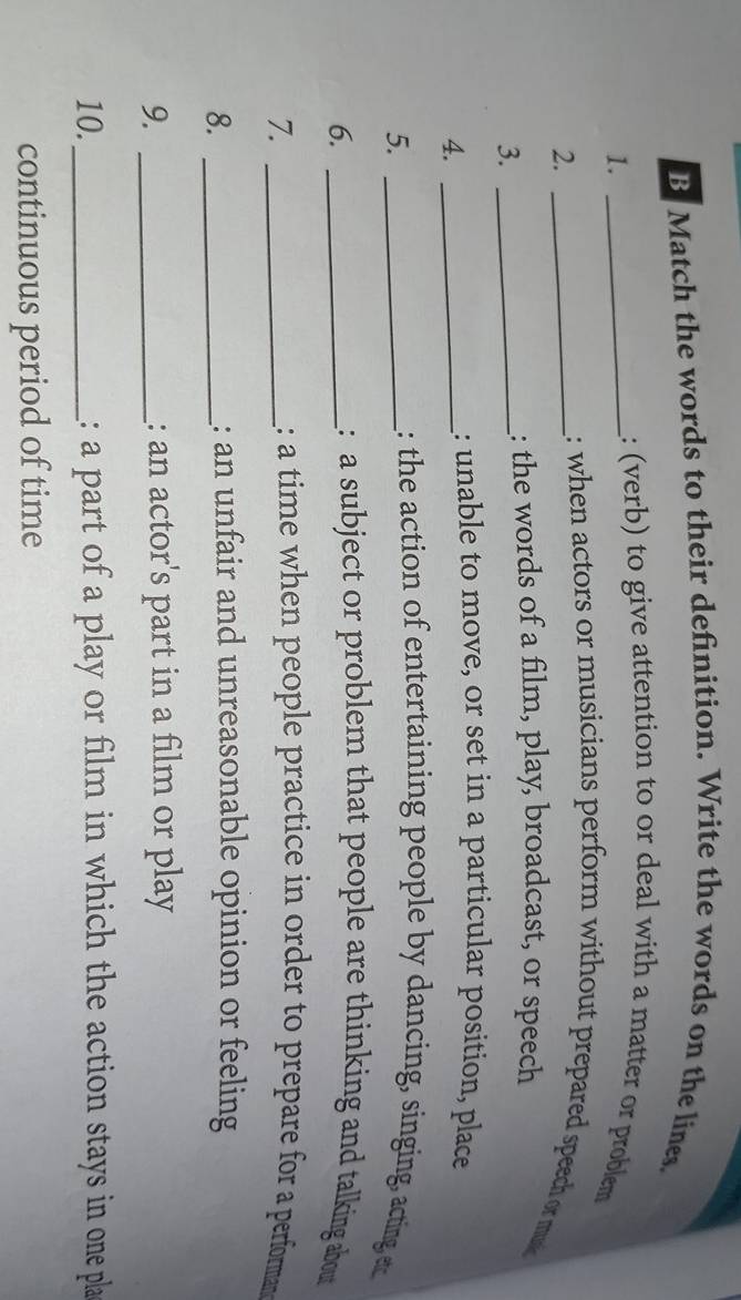 Match the words to their definition. Write the words on the lines. 
1._ 
: (verb) to give attention to or deal with a matter or problem 
2._ 
: when actors or musicians perform without prepared speech or mu 
3._ 
: the words of a film, play, broadcast, or speech 
4._ 
: unable to move, or set in a particular position, place 
5._ 
: the action of entertaining people by dancing, singing, acting ec 
6._ 
: a subject or problem that people are thinking and talking about 
7. _: a time when people practice in order to prepare for a performan 
8._ 
: an unfair and unreasonable opinion or feeling 
9. _: an actor's part in a film or play 
10._ : a part of a play or film in which the action stays in one pla 
continuous period of time