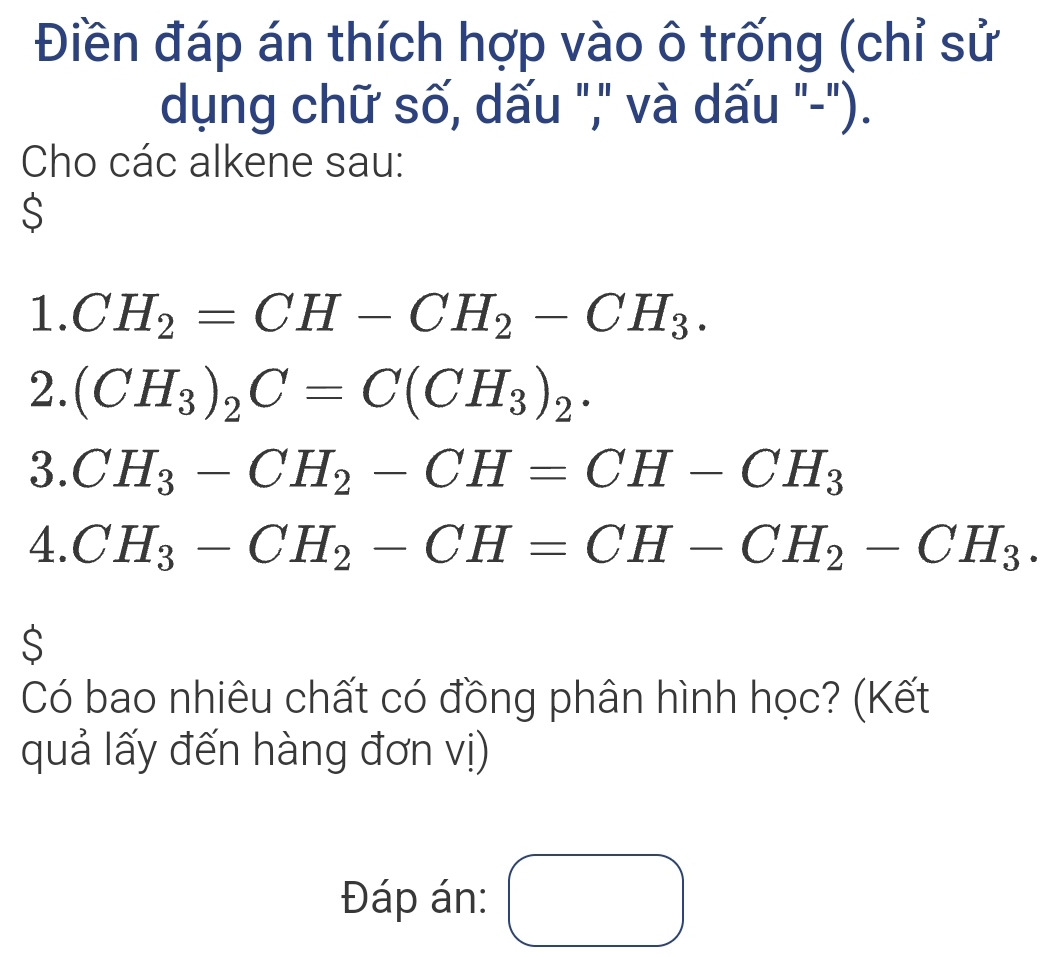 Điền đáp án thích hợp vào ô trống (chỉ sử 
dụng chữ số, dấu "," và dấu "-"). 
Cho các alkene sau: 
$ 
1. CH_2=CH-CH_2-CH_3. 
2. (CH_3)_2C=C(CH_3)_2. 
3. CH_3-CH_2-CH=CH-CH_3
4. CH_3-CH_2-CH=CH-CH_2-CH_3. 
S 
Có bao nhiêu chất có đồng phân hình học? (Kết 
quả lấy đến hàng đơn vị) 
Đáp án: () □ 