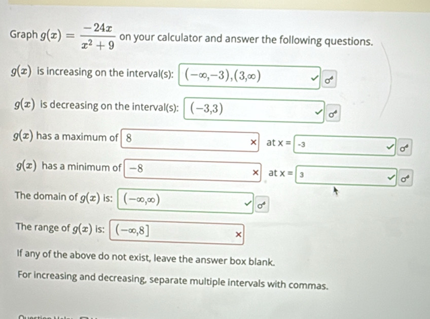 Graph g(x)= (-24x)/x^2+9  on your calculator and answer the following questions.
g(x) is increasing on the interval(s): (-∈fty ,-3),(3,∈fty )
sigma^6
g(x) is decreasing on the interval(s): (-3,3)
sigma^4
g(x) has a maximum of 8
at x=-3
sigma°
g(x) has a minimum of -8
* at
sigma^4
The domain of g(x) is: (-∈fty ,∈fty )
v sigma^4
The range of g(x) is: (-∈fty ,8]
* 
If any of the above do not exist, leave the answer box blank. 
For increasing and decreasing, separate multiple intervals with commas.