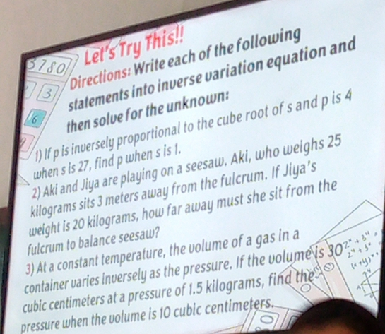 Directions: Write each of the following 
3780 
Let's Try This!! 
statements into inverse variation equation and 
a 3
6 then solve for the unknown: 
1) If p is inversely proportional to the cube root of s and p is 4
when s is 27, find p when s is 1. 
2) Aki and Jiya are playing on a seesaw. Aki, who weighs 25
kilograms sits 3 meters away from the fulcrum. If Jiya’s 
weight is 20 kilograms, how far away must she sit from the 
fulcrum to balance seesaw? 
3) At a constant temperature, the volume of a gas in a 
container varies inversely as the pressure. If the volume is C 2^x+3^4 2^4+3^x (x+y)^x+
^
cubic centimeters at a pressure of 1.5 kilograms, find the 
pressure when the volume is 10 cubic centimeters.