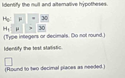 Identify the null and alternative hypotheses.
H_0:mu =30
H_1:mu >30
(Type integers or decimals. Do not round.) 
Identify the test statistic. 
□ 
(Round to two decimal places as needed.)