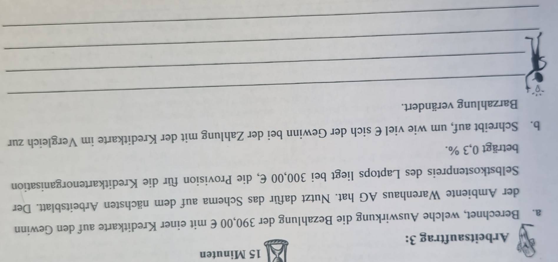 Minuten 
Arbeitsauftrag 3: 
a. Berechnet, welche Auswirkung die Bezahlung der 390,00 € mit einer Kreditkarte auf den Gewinn 
der Ambiente Warenhaus AG hat. Nutzt dafür das Schema auf dem nächsten Arbeitsblatt. Der 
Selbstkostenpreis des Laptops liegt bei 300,00 E, die Provision für die Kreditkartenorganisation 
beträgt 0,3 %. 
b. Schreibt auf, um wie viel € sich der Gewinn bei der Zahlung mit der Kreditkarte im Vergleich zur 
_ 
Barzahlung verändert. 
_ 
_ 
_