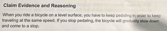 Claim Evidence and Reasoning 
When you ride a bicycle on a level surface, you have to keep pedaling in order to keep 
traveling at the same speed. If you stop pedaling, the bicycle will gradually slow down 
and come to a stop.